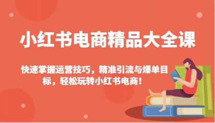 小红书电商精品大全课：快速掌握运营技巧，精准引流与爆单目标，轻松玩转小红书电商！